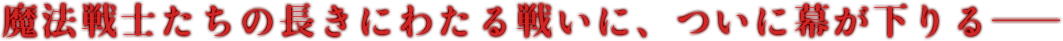 魔法戦士たちの長きにわたる戦いに、ついに幕が下りる――