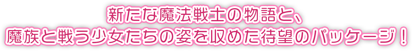 新たな魔法戦士の物語と、魔族と戦う少女たちの姿を収めた待望のパッケージ！